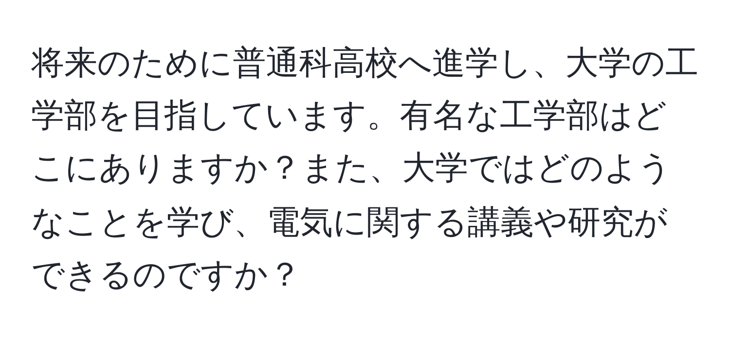 将来のために普通科高校へ進学し、大学の工学部を目指しています。有名な工学部はどこにありますか？また、大学ではどのようなことを学び、電気に関する講義や研究ができるのですか？