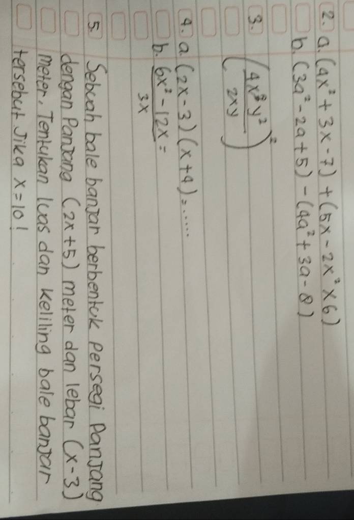 (4x^2+3x-7)+(5x-2x^2* 6)
b. (3a^2-2a+5)-(4a^2+3a-8)
3. ( 4x^3y^2/2xy )^2
4. a (2x-3)(x+4)=·s · ·
b.  (6x^2-12x)/3x =
5. Sebuah bale banjar berbentok persegi PanJang 
dengan Panjang (2x+5) meter dan lebar (x-3)
meter, Tentakan luas dan keliling bale banjar 
tersebut Jika x=10 (