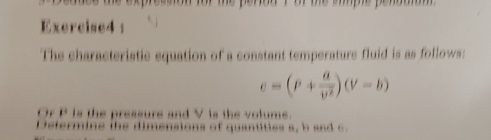 The characteristic equation of a constant temperature fluid is as follows:
e=(P+frac aoverline v^2)(V-b)
Or P is the pressure and V is the volums. 
Determine the dimensions of quantities a, b and c.