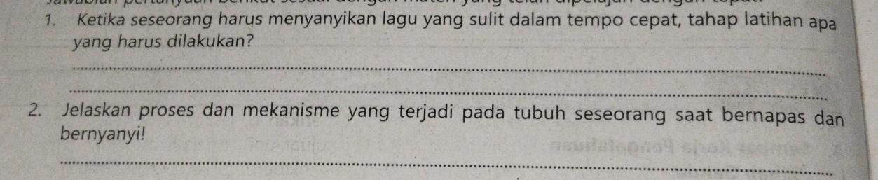 Ketika seseorang harus menyanyikan lagu yang sulit dalam tempo cepat, tahap latihan apa 
yang harus dilakukan? 
_ 
_ 
2. Jelaskan proses dan mekanisme yang terjadi pada tubuh seseorang saat bernapas dan 
bernyanyi! 
_