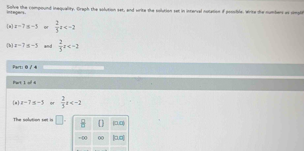 Solve the compound inequality. Graph the solution set, and write the solution set in interval notation if possible. Write the numbers as simplif
integers.
(a) z-7≤ -5 or  2/5 z
(b) z-7≤ -5 and  2/5 z
Part: 0 / 4
Part 1 of 4
(a) z-7≤ -5 or  2/5 z
The solution set is □
