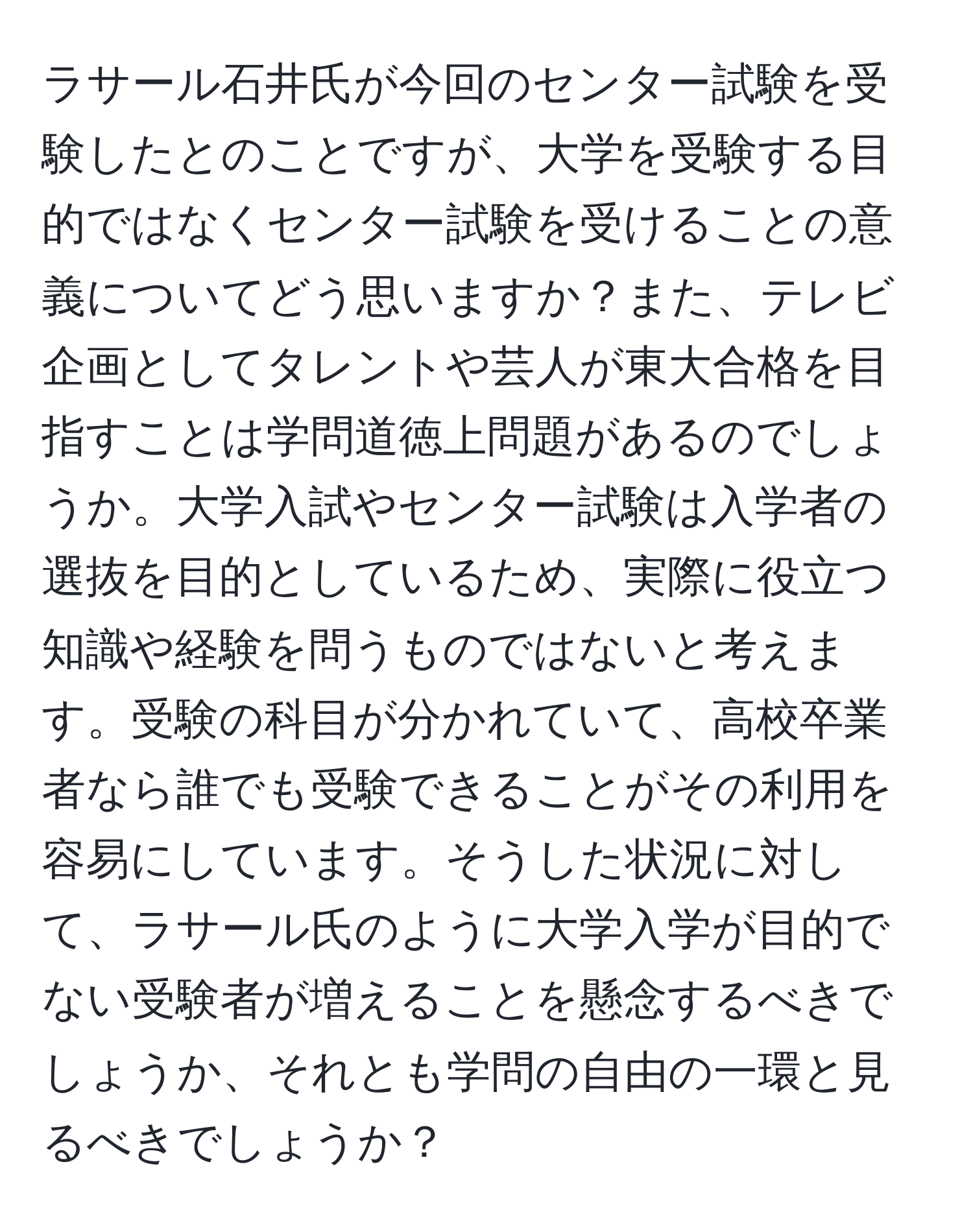 ラサール石井氏が今回のセンター試験を受験したとのことですが、大学を受験する目的ではなくセンター試験を受けることの意義についてどう思いますか？また、テレビ企画としてタレントや芸人が東大合格を目指すことは学問道徳上問題があるのでしょうか。大学入試やセンター試験は入学者の選抜を目的としているため、実際に役立つ知識や経験を問うものではないと考えます。受験の科目が分かれていて、高校卒業者なら誰でも受験できることがその利用を容易にしています。そうした状況に対して、ラサール氏のように大学入学が目的でない受験者が増えることを懸念するべきでしょうか、それとも学問の自由の一環と見るべきでしょうか？