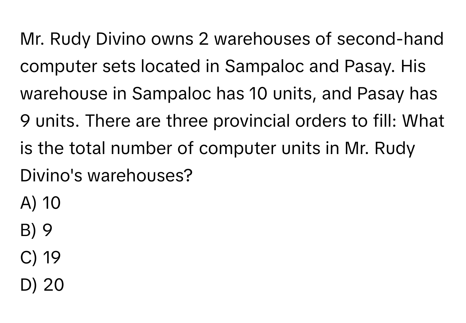 Mr. Rudy Divino owns 2 warehouses of second-hand computer sets located in Sampaloc and Pasay. His warehouse in Sampaloc has 10 units, and Pasay has 9 units. There are three provincial orders to fill: What is the total number of computer units in Mr. Rudy Divino's warehouses? 
A) 10
B) 9
C) 19
D) 20