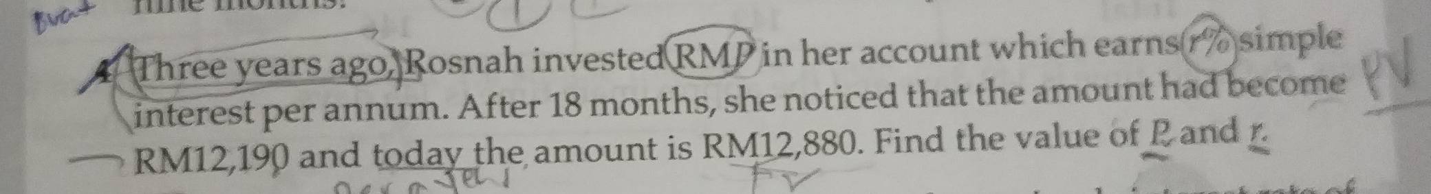 Three years ago, Rosnah invested RMP in her account which earns (r% simple 
interest per annum. After 18 months, she noticed that the amount had become
RM12,190 and today the amount is RM12,880. Find the value of P and r.