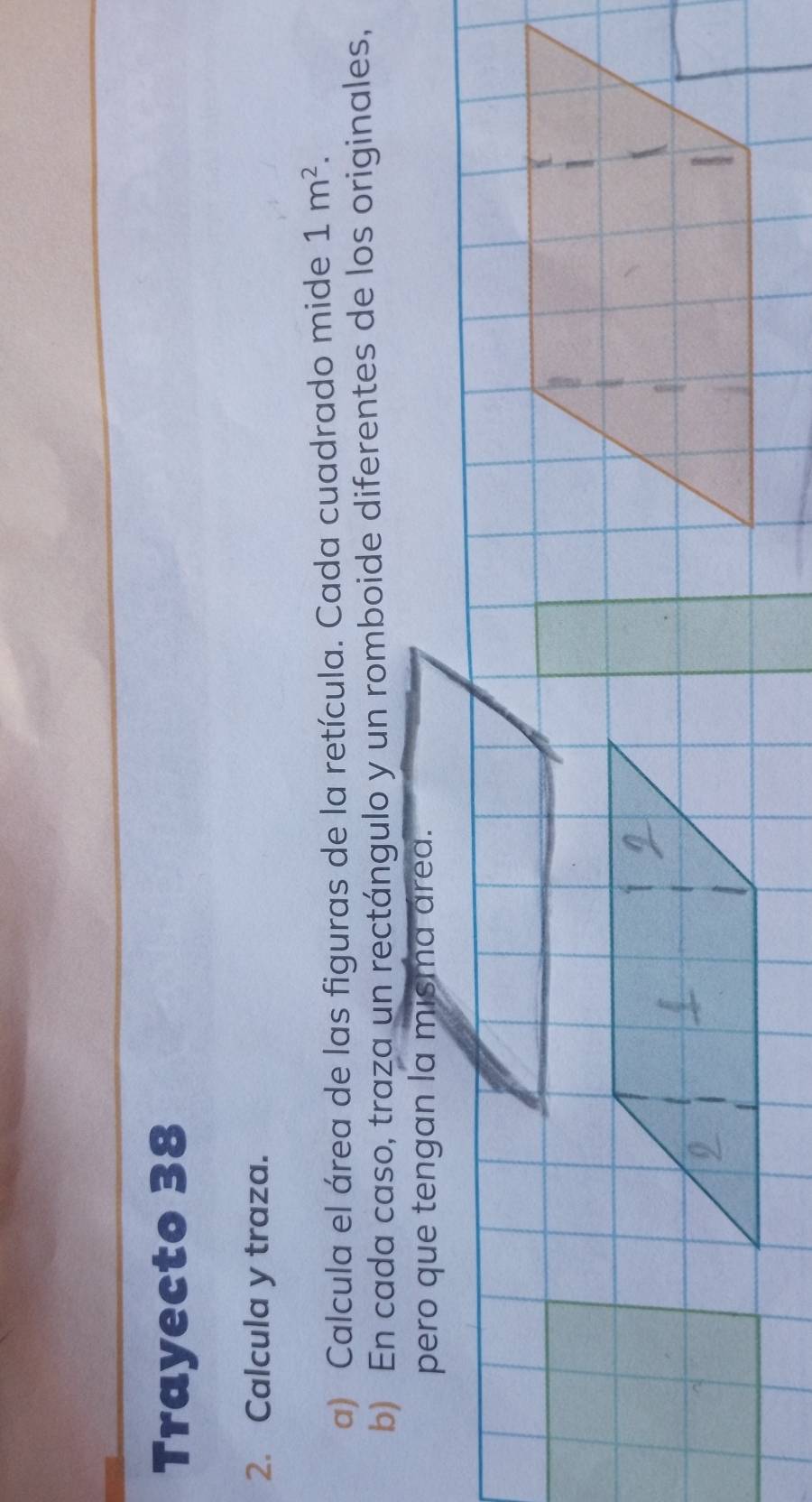 Trayecto 38 
2. Calcula y traza. 
a) Calcula el área de las figuras de la retícula. Cada cuadrado mide 1m^2. 
b) En cada caso, traza un rectángulo y un romboide diferentes de los originales, 
pero que tengan la misma área.