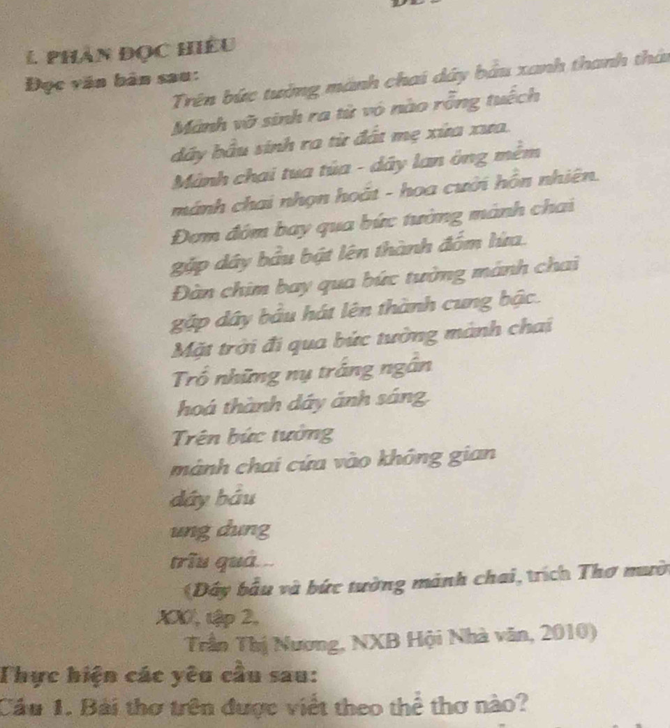 phân đọc hiêu 
Trên bức tưởng mánh chai dây bầu xanh thanh thái 
Đọc văn bản sau: 
Mành vỡ sinh ra tử vó nào rỗng tuếch 
dây bầu sinh ra từ đất mẹ xứa xưa. 
Mành chai tua tủa - dây lan ông mềm 
mánh chai nhọn hoặt - hoa cưới hôn nhiên. 
Đơm đóm bay qua bức tường mành chai 
gặp dây bầu bật lên thành đốm lừa. 
Đàn chim bay qua bức tường mành chai 
gập dây bầu hát lên thành cung bậc. 
Mặt trời đi qua bức tường mành chai 
Trố những nụ trắng ngân 
hoá thành dây ánh sáng, 
Trên bức tưởng 
mành chai cứa vào không gian 
dây bầu 
ung dung 
triu quá... 
Dây bầu và bức tường mảnh chai, trích Thơ mười 
XXX, tập 2, 
Trần Thị Nương, NXB Hội Nhà văn, 2010) 
Thực hiện các yêu cầu sau: 
Cầu 1. Bài thơ trên được viết theo thể thơ nào?