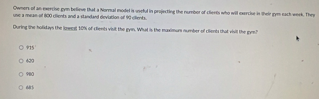 Owners of an exercise gym believe that a Normal model is useful in projecting the number of clients who will exercise in their gym each week. They
use a mean of 800 clients and a standard deviation of 90 clients.
During the holidays the lowest 10% of clients visit the gym. What is the maximum number of clients that visit the gym?
915
620
980
685