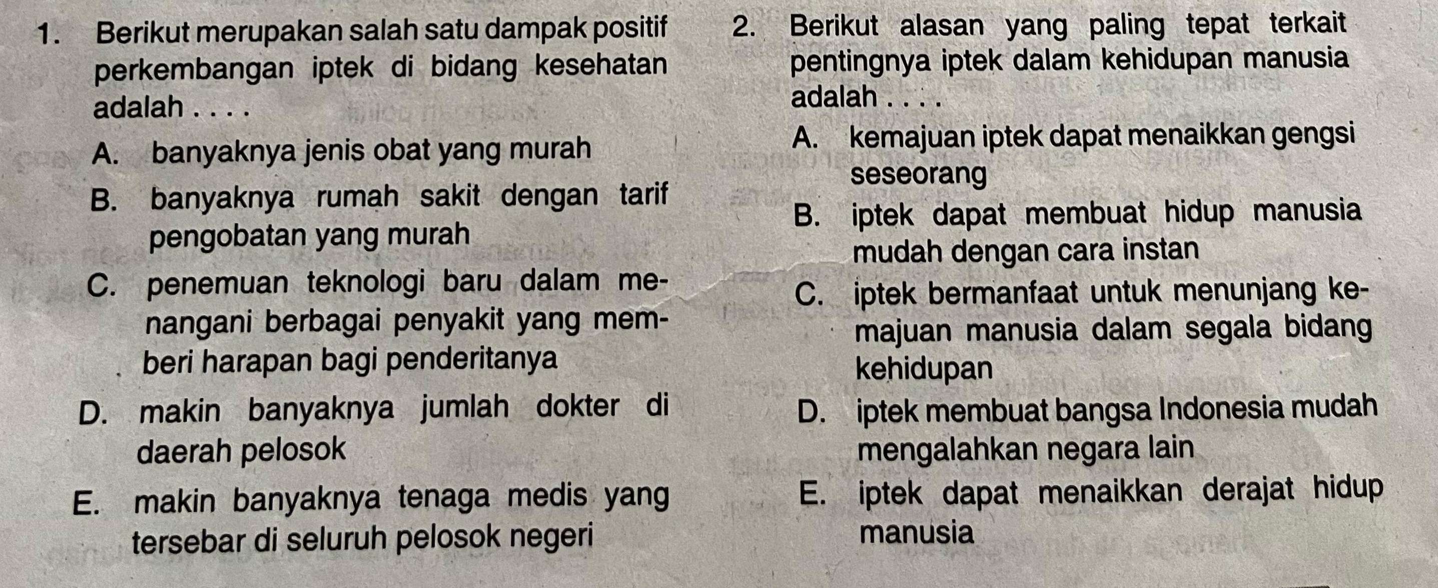 Berikut merupakan salah satu dampak positif 2. Berikut alasan yang paling tepat terkait
perkembangan iptek di bidang kesehatan pentingnya iptek dalam kehidupan manusia
adalah . . . .
adalah . . . .
A. banyaknya jenis obat yang murah
A. kemajuan iptek dapat menaikkan gengsi
seseorang
B. banyaknya rumah sakit dengan tarif
B. iptek dapat membuat hidup manusia
pengobatan yang murah
mudah dengan cara instan
C. penemuan teknologi baru dalam me-
C. iptek bermanfaat untuk menunjang ke-
nangani berbagai penyakit yang mem-
majuan manusia dalam segala bidang
beri harapan bagi penderitanya
kehidupan
D. makin banyaknya jumlah dokter di D. iptek membuat bangsa Indonesia mudah
daerah pelosok mengalahkan negara lain
E. makin banyaknya tenaga medis yang E. iptek dapat menaikkan derajat hidup
tersebar di seluruh pelosok negeri
manusia