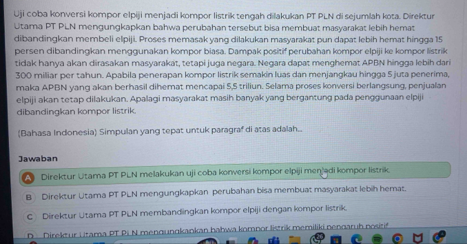 Uji coba konversi kompor elpiji menjadi kompor listrik tengah dilakukan PT PLN di sejumlah kota. Direktur
Utama PT PLN mengungkapkan bahwa perubahan tersebut bisa membuat masyarakat lebih hemat
dibandingkan membeli elpiji. Proses memasak yang dilakukan masyarakat pun dapat lebih hemat hingga 15
persen dibandingkan menggunakan kompor biasa. Dampak positif perubahan kompor elpiji ke kompor listrik
tidak hanya akan dirasakan masyarakat, tetapi juga negara. Negara dapat menghemat APBN hingga lebih dari
300 miliar per tahun. Apabila penerapan kompor listrik semakin luas dan menjangkau hingga 5 juta penerima,
maka APBN yang akan berhasil dihemat mencapai 5,5 triliun. Selama proses konversi berlangsung, penjualan
elpiji akan tetap dilakukan. Apalagi masyarakat masih banyak yang bergantung pada penggunaan elpiji
dibandingkan kompor listrik.
(Bahasa Indonesia) Simpulan yang tepat untuk paragraf di atas adalah...
Jawaban
Al Direktur Utama PT PLN melakukan uji coba konversi kompor elpiji menjadi kompor listrik.
B Direktur Utama PT PLN mengungkapkan perubahan bisa membuat masyarakat lebih hemat.
CDirektur Utama PT PLN membandingkan kompor elpiji dengan kompor listrik.
DDirektur Utama PT PI N mengungkankan bahwa komnor listrik memiliki nengaruh nositif