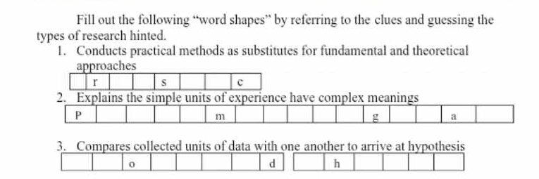 Fill out the following “word shapes” by referring to the clues and guessing the 
types of research hinted. 
1. Conducts practical methods as substitutes for fundamental and theoretical 
approaches 
r s c 
2. Explains the simple units of experience have complex meanings 
P
m
g a 
3. Compares collected units of data with one another to arrive at hypothesis 
0
d h