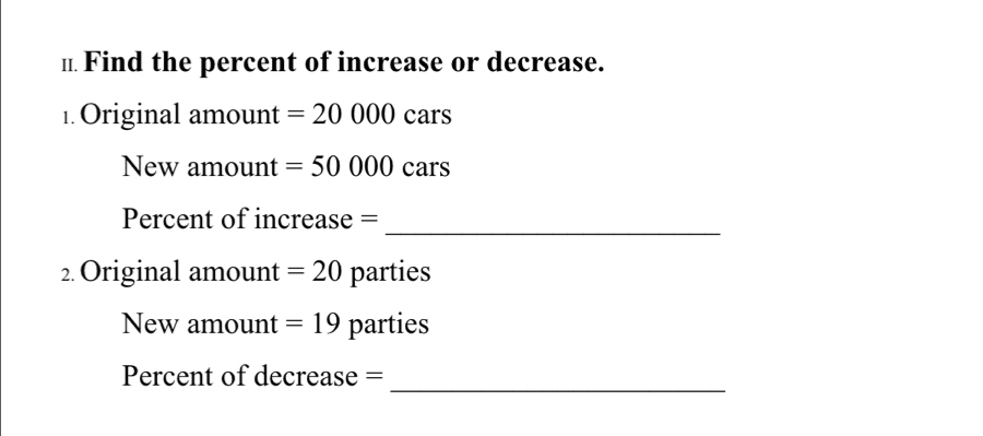 Find the percent of increase or decrease. 
1. Original amount =20000cars
New amount =50000cars
Percent of increase = 
_ 
2.Original amount =20 parties 
New amount =19 parties 
_ 
Percent of decrease =