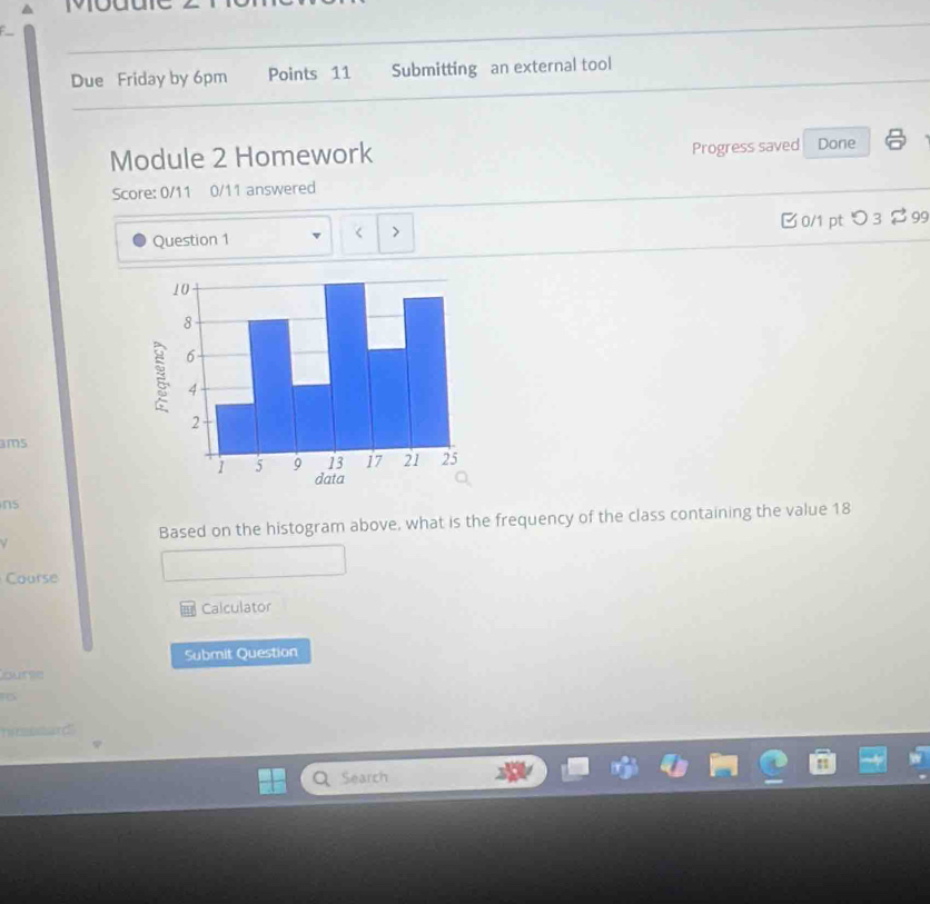 Due Friday by 6pm Points 11 Submitting an external tool 
Module 2 Homework Progress saved Done 
Score: 0/11 0/11 answered 
Question 1 > B 0/1 pt つ 3 $99 
< 
ams 
ns 
Based on the histogram above, what is the frequency of the class containing the value  18
Course 
Calculator 
Submit Question 
ours 
n a and " 
Search