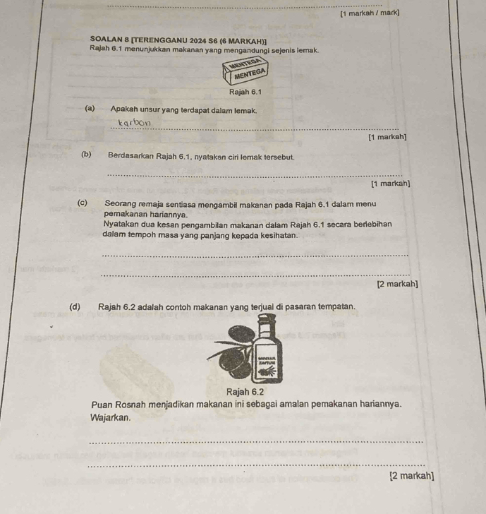 [1 markah / mark] 
SOALAN 8 [TERENGGANU 2024 S6 (6 MARKAH)] 
Rajah 6.1 menunjukkan makanan yang mengandungi sejenis lemak. 
MEHTEGA 
MENTEGA 
Rajah 6.1 
(a) Apakah unsur yang terdapat dalam lemak. 
_ 
_ 
_ 
[1 markah] 
(b) Berdasarkan Rajah 6.1, nyatakan ciri lemak tersebut. 
_ 
[1 markah] 
(c) Seorang remaja sentiasa mengambil makanan pada Rajah 6.1 dalam menu 
pemakanan hariannya. 
Nyatakan dua kesan pengambilan makanan dalam Rajah 6.1 secara berlebihan 
dalam tempoh masa yang panjang kepada kesihatan. 
_ 
_ 
[2 markah] 
(d) Rajah 6.2 adalah contoh makanan yang terjual di pasaran tempatan. 
Puan Rosnah menjadikan makanan ini sebagai amalan pemakanan hariannya. 
Wajarkan. 
_ 
_ 
[2 markah]