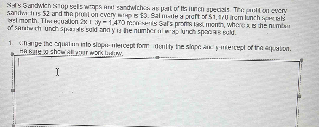 Sal's Sandwich Shop sells wraps and sandwiches as part of its lunch specials. The profit on every 
sandwich is $2 and the profit on every wrap is $3. Sal made a profit of $1,470 from lunch specials 
last month. The equation 2x+3y=1,470 represents Sal's profits last month, where x is the number 
of sandwich lunch specials sold and y is the number of wrap lunch specials sold. 
1. Change the equation into slope-intercept form. Identify the slope and y-intercept of the equation. 
Be sure to show all your work below: