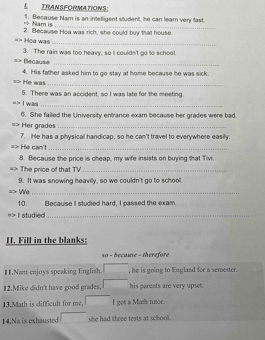 TRANSFORMATIONS: 
_ 
1. Because Nam is an intelligent student, he can learn very fast. 
→ Nam is 
2. Because Hoa was rich, she could buy that house. 
Hoa was_ 
3. The rain was too heavy, so I couldn't go to school. 
Because_ 
4. His father asked him to go stay at home because he was sick. 
He was_ 
5. There was an accident, so I was late for the meeting. 
I was_ 
6. She failed the University entrance exam because her grades were bad. 
Her grades_ 
7. He has a physical handicap, so he can't travel to everywhere easily. 
He can't_ 
8. Because the price is cheap, my wife insists on buying that Tivi. 
The price of that TV_ 
9. It was snowing heavily, so we couldn't go to school. 
We_ 
10. Because I studied hard, I passed the exam. 
I studied_ 
II. Fill in the blanks: 
so - because - therefore 
11.Nam enjoys speaking English. □ , he is going to England for a semester. 
12.Mike didn't have good grades, □ his parents are very upset. 
13.Math is difficult for me, □ I got a Math tutor. 
14.Na is exhausted □ she had three tests at school.