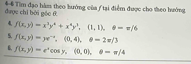 4-6 Tìm đạo hàm theo hướng của ƒ tại điểm được cho theo hướng
được chỉ bởi góc θ.
4. f(x,y)=x^3y^4+x^4y^3, (1,1), θ =π /6
5. f(x,y)=ye^(-x), (0,4), θ =2π /3
6. f(x,y)=e^xcos y, (0,0), θ =π /4