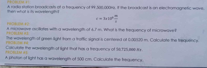 PROBLEM #1: 
A radio station broadcasts at a frequency of 99,500,000Hz. If the broadcast is an electromagnetic wave, 
then what is its wavelength?
c=3x10^8 m/s 
PROBLEM #2: 
A microwave oscillates with a wavelength of 6.7 m. What is the frequency of microwave? 
PROBLEM #3: 
The wavelength of green light from a traffic signal is centered at 0.00520 m. Calculate the frequency. 
PROBLEM #4: 
Calculate the wavelength of light that has a frequency of 50,725,000 Hz. 
PROBLEM #5: 
A photon of light has a wavelength of 500 cm. Calculate the frequency.