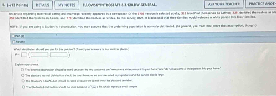 DETAILS MY NOTES ILLOWSKYINTROSTAT1 8.3.120.HW.GENERAL. ASK YOUR TEACHER PRACTICE ANOTI
An article regarding Interracial dating and marriage recently appeared in a newspaper. Of the 1701 randomly selected adults, 312 identified themselves as Latinos, 325 Identifed themselves as bia
252 identiñed themselves as Asians, and 778 identined themselves as whites. In this survey, 86% of blacks said that their families would welcome a white person into their families.
NOTE: If you are using a Student's (-distribution, you may assume that the underlying population is normally distributed. (In general, you must first prove that assumption, though.)
O Part (s)
□Parl (b)
Which distribution should you use for this problem? (Round your anewers to four decimal places.)
P=□ (□ ,□ )
Explain your choice.
The binomial distribution should be used because the two outcomes are "welcome a white person into your home" and "do not welcome a white person into your home."
The standard normal distribution should be used because we are interested in proportions and the sample size is large.
The Student's I-distfibution should be used because we do not know the slanderd deviation.
The Student's Idistribution should be used because sqrt(npq) s1 ), which imptes a small sample