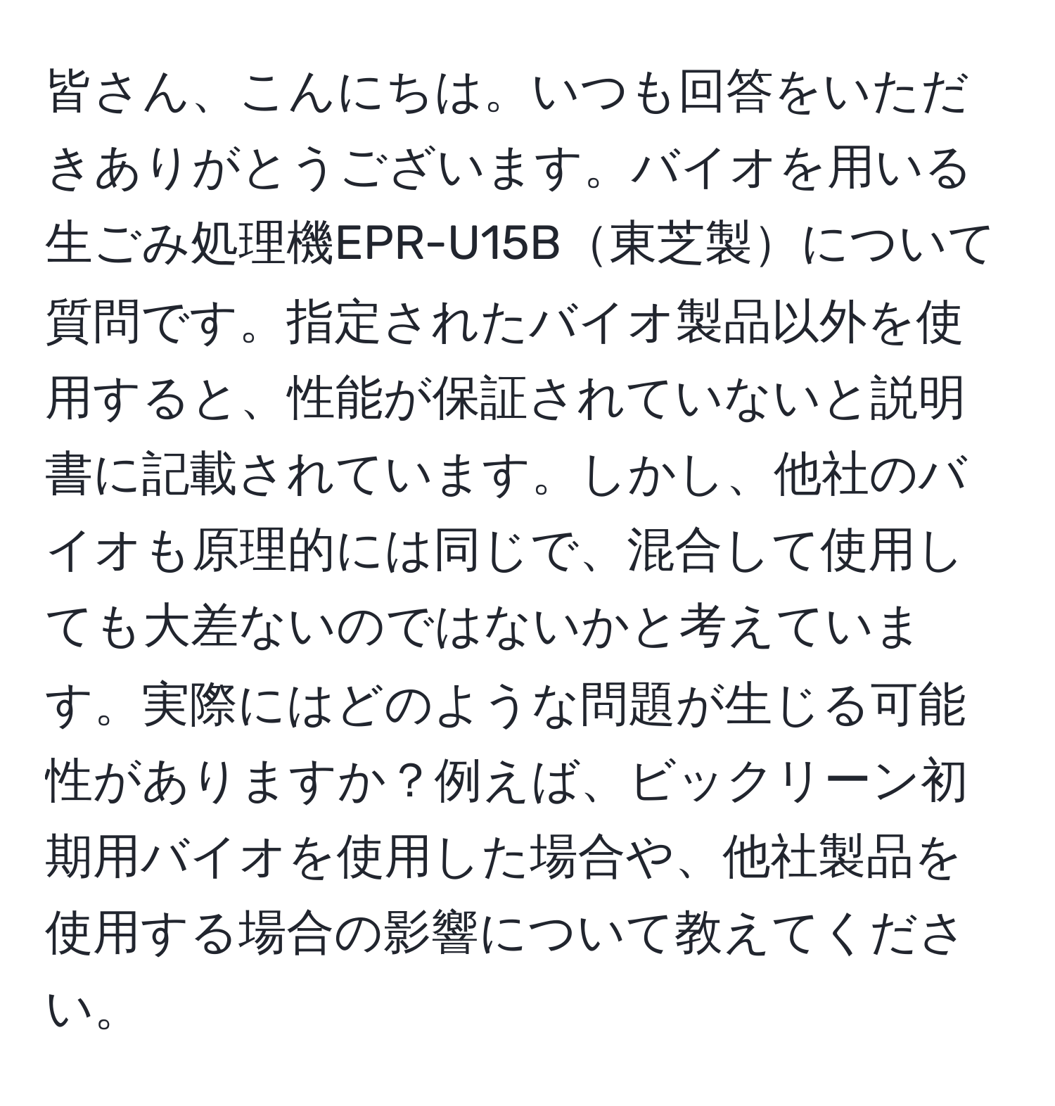 皆さん、こんにちは。いつも回答をいただきありがとうございます。バイオを用いる生ごみ処理機EPR-U15B東芝製について質問です。指定されたバイオ製品以外を使用すると、性能が保証されていないと説明書に記載されています。しかし、他社のバイオも原理的には同じで、混合して使用しても大差ないのではないかと考えています。実際にはどのような問題が生じる可能性がありますか？例えば、ビックリーン初期用バイオを使用した場合や、他社製品を使用する場合の影響について教えてください。