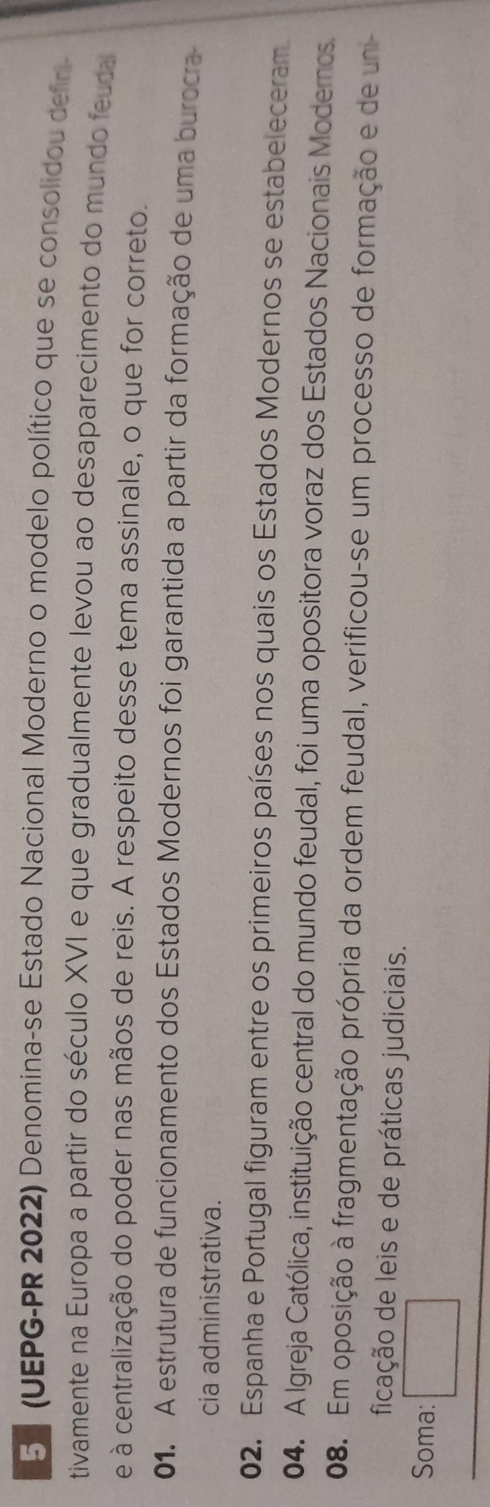 5 (UEPG-PR 2022) Denomina-se Estado Nacional Moderno o modelo político que se consolidou defir 
tivamente na Europa a partir do século XVI e que gradualmente levou ao desaparecimento do mundo feudal 
e à centralização do poder nas mãos de reis. A respeito desse tema assinale, o que for correto. 
01. A estrutura de funcionamento dos Estados Modernos foi garantida a partir da formação de uma burocra 
cia administrativa. 
02. Espanha e Portugal figuram entre os primeiros países nos quais os Estados Modernos se estabeleceram 
04. A Igreja Católica, instituição central do mundo feudal, foi uma opositora voraz dos Estados Nacionais Moderos 
08. Em oposição à fragmentação própria da ordem feudal, verificou-se um processo de formação e de uni 
ficação de leis e de práticas judiciais. 
Soma: