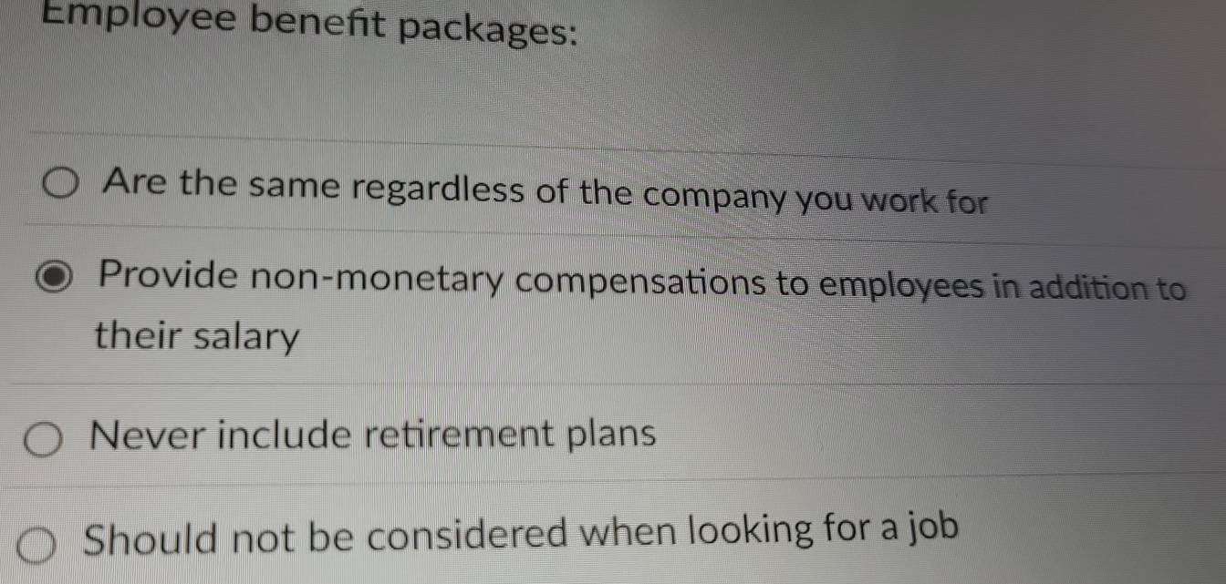 Employee beneñt packages: 
Are the same regardless of the company you work for 
Provide non-monetary compensations to employees in addition to 
their salary 
Never include retirement plans 
Should not be considered when looking for a job