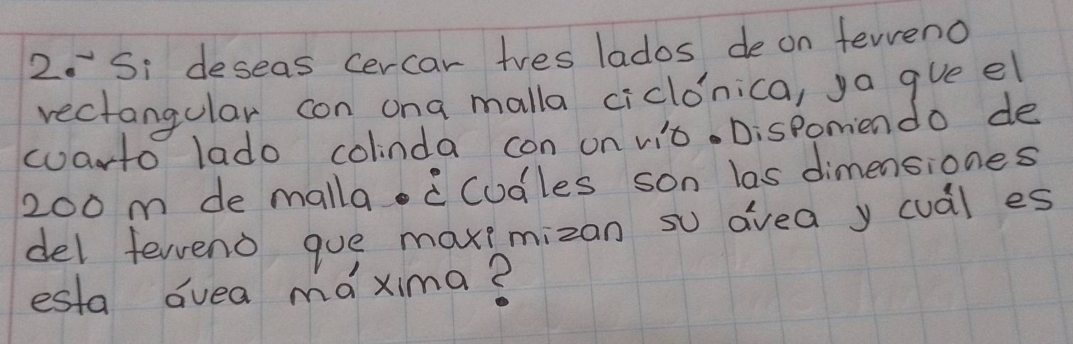 Si deseas cercar tves lados de on feveno 
rectangular con ona malla ciclonica, ya gve el 
warto lado colinda con on vit. Dispomendo de
200 m de malla Codles son las dimensiones 
del ferend gue maxemizan so avea y cual es 
esta duea móxima?