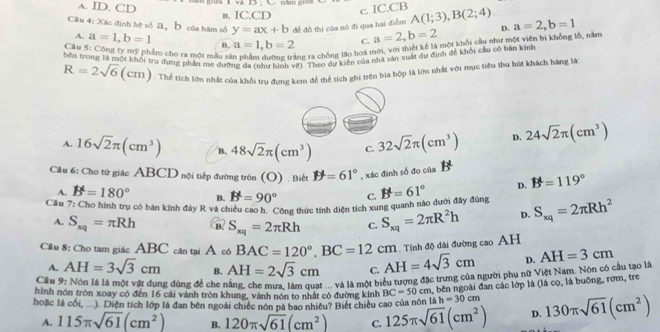 a. ID. CD * gữi I và D : C năm g
в. IC.CD
c. IC.CB
Câu 4: Xác định hệ số a, b của hàm số y=ax+b đề đồ thị của nó đi qua hai điểm A(1;3),B(2;4) D. a=2,b=1
A. a=1,b=1 B, a=1,b=2 C. a=2,b=2
Câu 5: Công ty mỹ phẩm cho ra một mẫu sử ng ra chồng lão hoá mới, với thiết kế là một khối cầu như một viên bị khổng lồ, nằm
bên trong là một khối trụ đựng phần me dưỡng đa (như hình vẽ). Theo dự kiến của nhà sản xuất dự định để khối cầu có bán kính
R=2sqrt(6) c m). Thể tích lớn nhất của khối trụ đựng kem để thể tích ghi trên bìa hộp là lớn nhất với mục tiêu thu hút khách hàng là:
C
A. 16sqrt(2)π (cm^3) B. 48sqrt(2)π (cm^3) C. 32sqrt(2)π (cm^3) D. 24sqrt(2)π (cm^3)
Cầu 6: Cho tứ giác ABCD nội tiếp đường tròn (O) . Biết D^L=61° , xác đinh số đo của
A. B'=180° B^L=61°
D. B'=119°
B. B^L=90°
C.
Cầu 7: Cho hình trụ có bán kính đây R và chiều cao h. Công thức tính diện tích xung quanh nào dưới đây đúng S_xq=2π Rh^2
A. S_xq=π Rh S_xq=2π R^2h D.
@ S_xq=2π Rh C.
. Tính độ dài đường cao AH
Cầu 8: Cho tam giác ABC cân tại A có BAC=120°,BC=12cm AH=4sqrt(3)cm D. AH=3cm
A. AH=3sqrt(3)cm B. AH=2sqrt(3)cm C.
Cầu 9: Nón lá là một vật dụng dùng để che nắng, che mưa. làm quạt ... và là một biểu tượng đặc trưng của người phụ nữ Việt Nam. Nón có cầu tạo là
hình nón tròn xoay có đến 16 cái vành tròn khung, vành nón to nhất có đường kính BC=50cm a, bên ngoài đan các lớp lá (lá cọ, lá buông, rơm, tre
hoặc lá cối, ...). Diện tích lớp lá đan bên ngoài chiếc nón pà bao nhiêu? Biết chiều cao của nón ah=30cm 130π sqrt(61)(cm^2)
A. 115π sqrt(61)(cm^2) B. 120π sqrt(61)(cm^2) C. 125π sqrt(61)(cm^2) D.