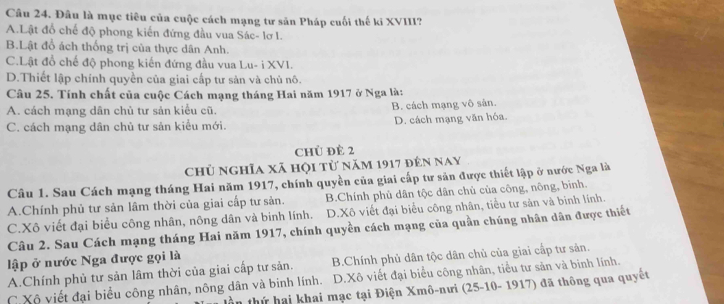 Đâu là mục tiêu của cuộc cách mạng tư sản Pháp cuối thế ki XVIII?
A.Lật đổ chế độ phong kiến đứng đầu vua Sác- lơ I.
B.Lật đổ ách thống trị của thực dân Anh.
C.Lật đồ chế độ phong kiến đứng đầu vua Lu- i XVI.
D.Thiết lập chính quyền của giai cấp tư sản và chủ nô.
Câu 25. Tính chất của cuộc Cách mạng tháng Hai năm 1917 ở Nga là:
A. cách mạng dân chủ tư sản kiểu cũ. B. cách mạng vô sản.
C. cách mạng dân chủ tư sản kiều mới. D. cách mạng văn hóa.
chủ đè 2
chủ nghĩa xã họi từ năm 1917 đến nay
Câu 1. Sau Cách mạng tháng Hai năm 1917, chính quyền của giai cấp tư sản được thiết lập ở nước Nga là
A.Chính phủ tư sản lâm thời của giai cấp tư sản. B.Chính phủ dân tộc dân chủ của công, nông, binh.
C.Xô viết đại biểu công nhân, nông dân và binh lính. D.Xô viết đại biểu công nhân, tiểu tư sản và binh lính.
Câu 2. Sau Cách mạng tháng Hai năm 1917, chính quyền cách mạng của quần chúng nhân dân được thiết
lập ở nước Nga được gọi là
A.Chính phủ tư sản lâm thời của giai cấp tư sản. B.Chính phủ dân tộc dân chủ của giai cấp tư sản.
C.Xô viết đại biểu công nhân, nông dân và binh lính. D.Xô viết đại biểu công nhân, tiểu tư sản và binh lính.
lần thứ hai khai mạc tại Điện Xmô-nưi (25-10- 1917) đã thông qua quyết