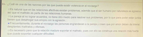 11.- ¿Cuál es una de las razones por las que puede existir violencia en el noviazgo?
⊙Es natural que en las relaciones afectivas existan problemas, además que el ser humano por naturaleza es agresivo
así que el maltrato es parte de las relaciones humanas
La pareja al no lograr acuerdos, no tiene otro medio para resolver sus problemas, por lo que para poder estar juntos
tienen que desahogar sus enojos con la agresión.
#Frecuentemente, durante el noviazgo las personas engrandecen a la pareja y creen que por amor deben de tolerar
desplantes maltratos y ofensas.
Es necesario para que la relación madure soportar el maltrato, pues con ello se construye una relación más fuerte
que puede soportar cualquier dificultad.