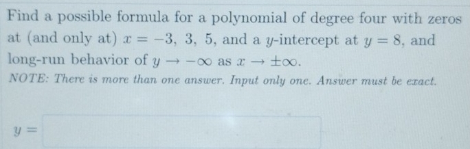 Find a possible formula for a polynomial of degree four with zeros 
at (and only at) x=-3,3,5 , and a y-intercept at y=8 , and 
long-run behavior of yto -∈fty as xto ± ∈fty. 
NOTE: There is more than one answer. Input only one. Answer must be exact.
y=□