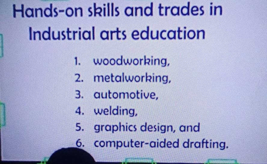 Hands-on skills and trades in 
Industrial arts education 
1. woodworking, 
2. metalworking, 
3. automotive, 
4. welding, 
5. graphics design, and 
6. computer-aided drafting.