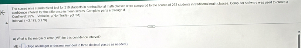 The scores on a standardized test for 310 students in nontraditional math classes were compared to the scores of 263 students in traditional math classes. Computer software was used to create a 
confidence interval for the difference in mean scores. Complete parts a through d 
Conf level: 99% Variable: μ (NonTrad) - μ (Trad) 
Interval (-2.179,3.779)
a) What is the margin of error (ME) for this confidence interval?
ME=□ (Type an integer or decimal rounded to three decimal places as needed.)