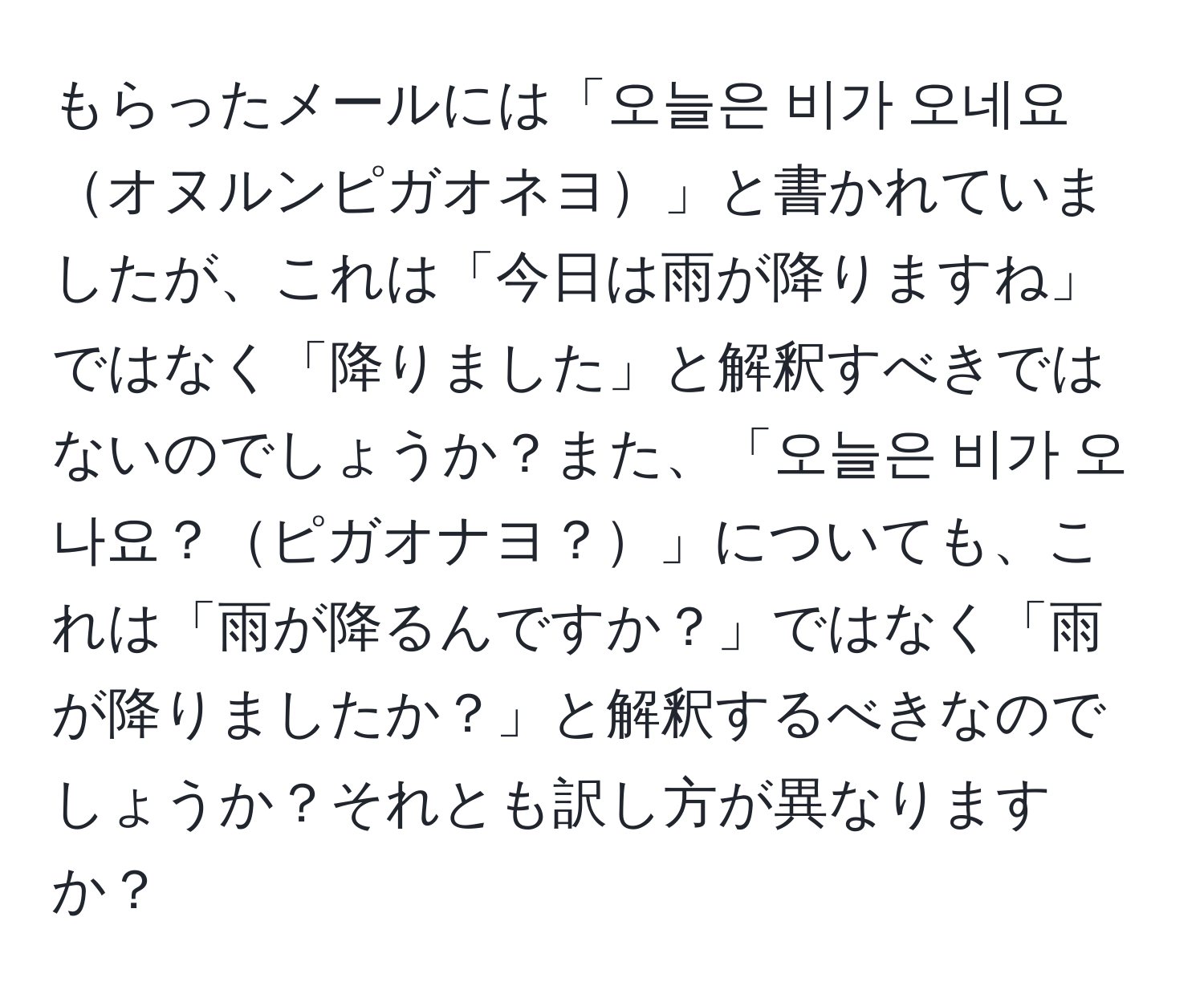 もらったメールには「오늘은 비가 오네요オヌルンピガオネヨ」と書かれていましたが、これは「今日は雨が降りますね」ではなく「降りました」と解釈すべきではないのでしょうか？また、「오늘은 비가 오나요？ピガオナヨ？」についても、これは「雨が降るんですか？」ではなく「雨が降りましたか？」と解釈するべきなのでしょうか？それとも訳し方が異なりますか？