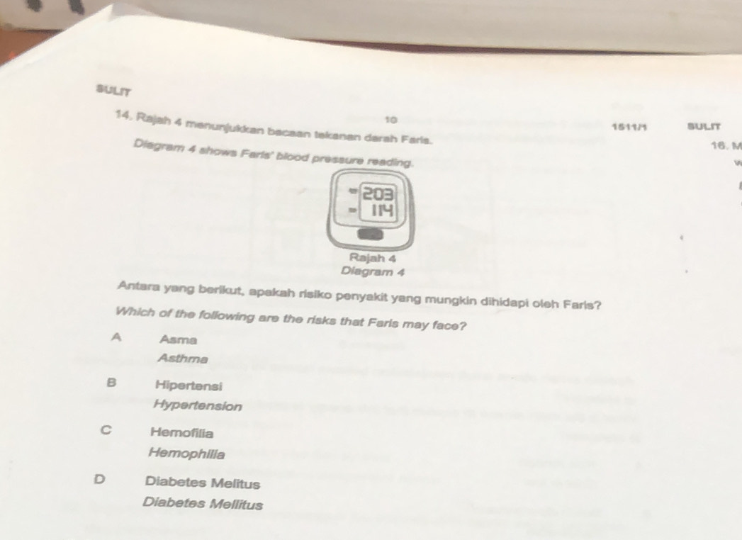 SULIT
10 1511/1 SULIT
14, Rajah 4 menunjukkan bacaan tekanan darah Farls.
16. M
Diagram 4 shows Farls' blood pressure reading.
114
Rajah 4
Diagram 4
Antara yang berikut, apakah risiko penyakit yang mungkin dihidapi oleh Farls?
Which of the following are the risks that Farls may face?
A Asma
Asthma
B Hipertensi
Hypertension
C Hemofilia
Hemophilia
D Diabetes Melitus
Diabetes Mellitus