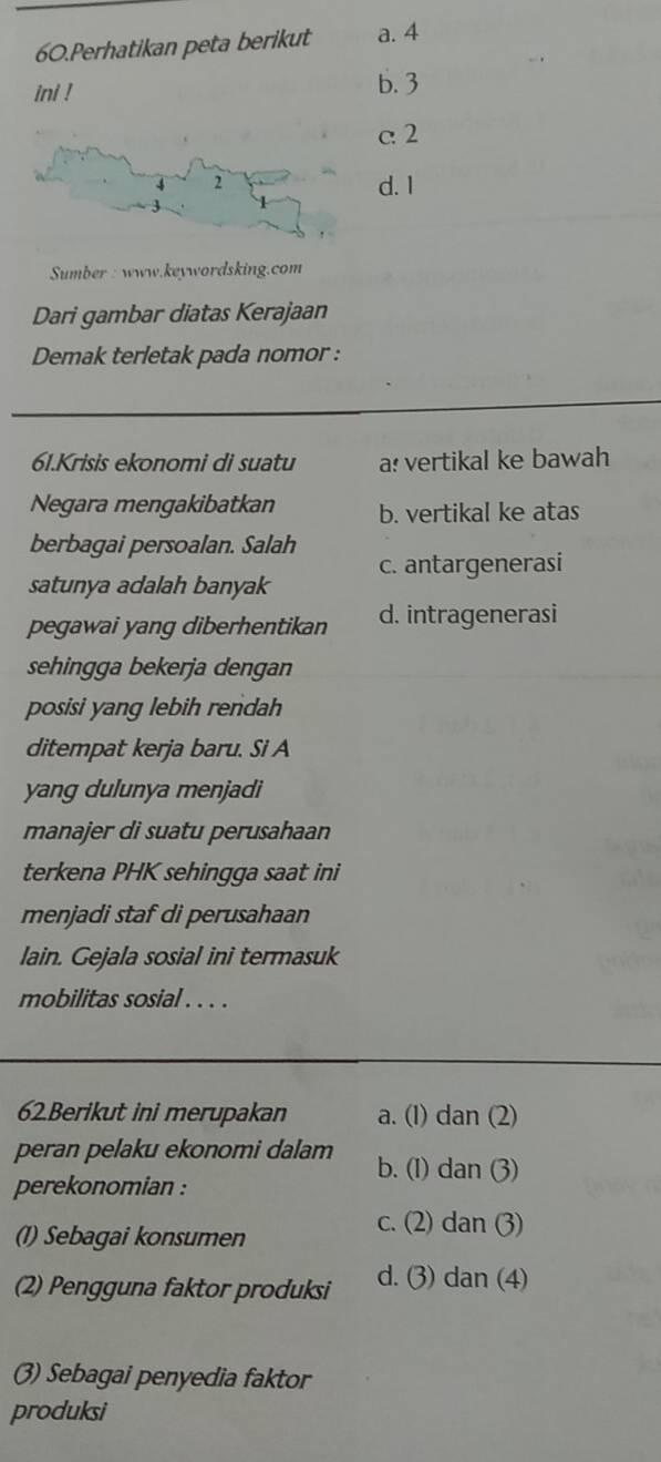 Perhatikan peta berikut a. 4
ini ! b. 3
c2
d. I
Sumber : www.keywordsking.com
Dari gambar diatas Kerajaan
Demak terletak pada nomor :
61.Krisis ekonomi di suatu a: vertikal ke bawah
Negara mengakibatkan b. vertikal ke atas
berbagai persoalan. Salah
satunya adalah banyak c. antargenerasi
pegawai yang diberhentikan d. intragenerasi
sehingga bekerja dengan
posisi yang lebih rendah
ditempat kerja baru. Si A
yang dulunya menjadi
manajer di suatu perusahaan
terkena PHK sehingga saat ini
menjadi staf di perusahaan
lain. Gejala sosial ini termasuk
mobilitas sosial . . . .
62Berikut ini merupakan a. (1) dan (2)
peran pelaku ekonomi dalam b. (1) dan (3)
perekonomian :
(1) Sebagai konsumen
c. (2) dan (3)
(2) Pengguna faktor produksi d. (3) dan (4)
(3) Sebagai penyedia faktor
produksi