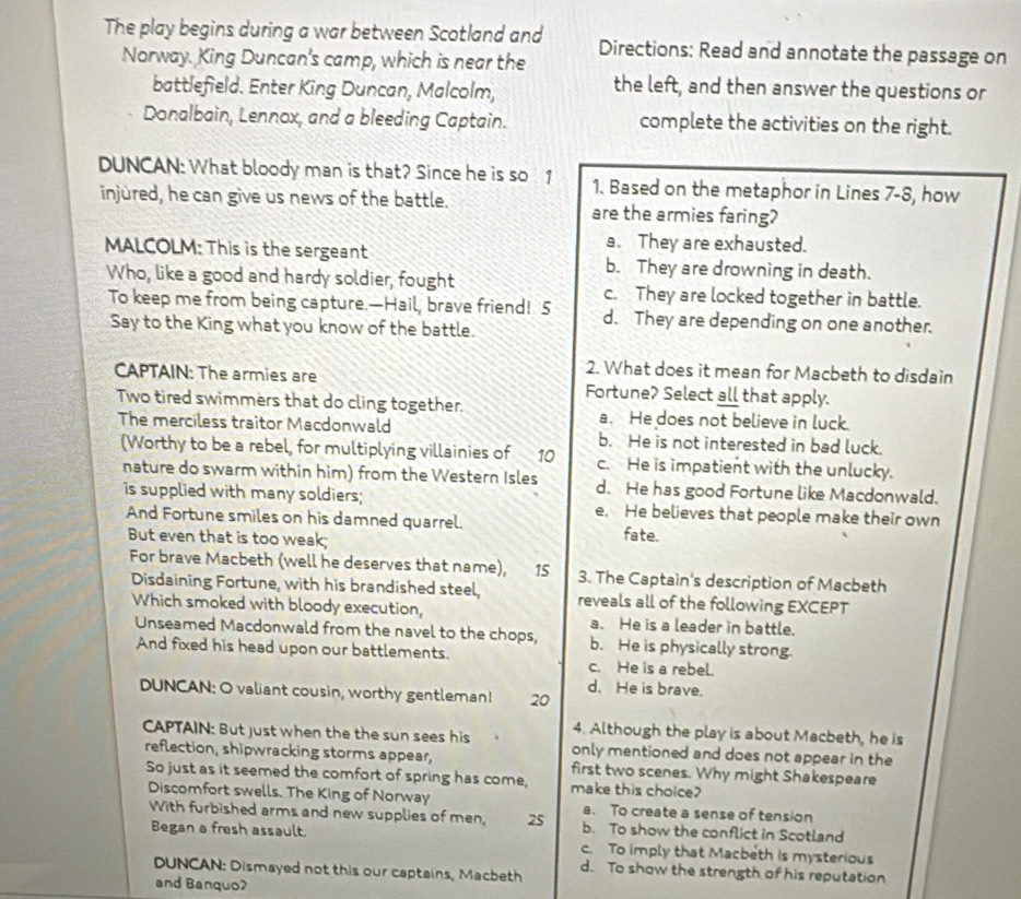 The play begins during a war between Scotland and Directions: Read and annotate the passage on
Norway. King Duncan's camp, which is near the
battlefield. Enter King Duncan, Malcolm,
the left, and then answer the questions or
Donalbain, Lennox, and a bleeding Captain. complete the activities on the right.
DUNCAN: What bloody man is that? Since he is so 1 1. Based on the metaphor in Lines 7-8, how
injured, he can give us news of the battle. are the armies faring?
a. They are exhausted.
MALCOLM: This is the sergeant b. They are drowning in death.
Who, like a good and hardy soldier, fought c. They are locked together in battle.
To keep me from being capture.—Hail, brave friend! 5 d. They are depending on one another.
Say to the King what you know of the battle.
2. What does it mean for Macbeth to disdain
CAPTAIN: The armies are Fortune? Select all that apply.
Two tired swimmers that do cling together. a. He does not believe in luck.
The merciless traitor Macdonwald b. He is not interested in bad luck.
(Worthy to be a rebel, for multiplying villainies of 10 c. He is impatient with the unlucky.
nature do swarm within him) from the Western Isles d. He has good Fortune like Macdonwald.
is supplied with many soldiers; e. He believes that people make their own
And Fortune smiles on his damned quarrel. fate.
But even that is too weak;
For brave Macbeth (well he deserves that name), 15 3. The Captain's description of Macbeth
Disdaining Fortune, with his brandished steel, reveals all of the following EXCEPT
Which smoked with bloody execution, a. He is a leader in battle.
Unseamed Macdonwald from the navel to the chops, b. He is physically strong.
And fixed his head upon our battlements. c. He is a rebel.
DUNCAN: O valiant cousin, worthy gentleman! 20 d. He is brave.
4. Although the play is about Macbeth, he is
CAPTAIN: But just when the the sun sees his    only mentioned and does not appear in the
reflection, shipwracking storms appear, first two scenes. Why might Shakespeare
So just as it seemed the comfort of spring has come, make this cholce?
Discomfort swells. The King of Norway a. To create a sense of tension
With furbished arms and new supplies of men, 25 b. To show the conflict in Scotland
Began a fresh assault. c. To imply that Macbeth is mysterious
DUNCAN: Dismayed not this our captains, Macbeth d. To show the strength of his reputation
and Banquo?