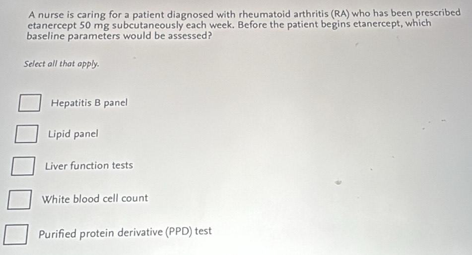 A nurse is caring for a patient diagnosed with rheumatoid arthritis (RA) who has been prescribed
etanercept 50 mg subcutaneously each week. Before the patient begins etanercept, which
baseline parameters would be assessed?
Select all that apply.
Hepatitis B panel
Lipid panel
Liver function tests
White blood cell count
Purified protein derivative (PPD) test