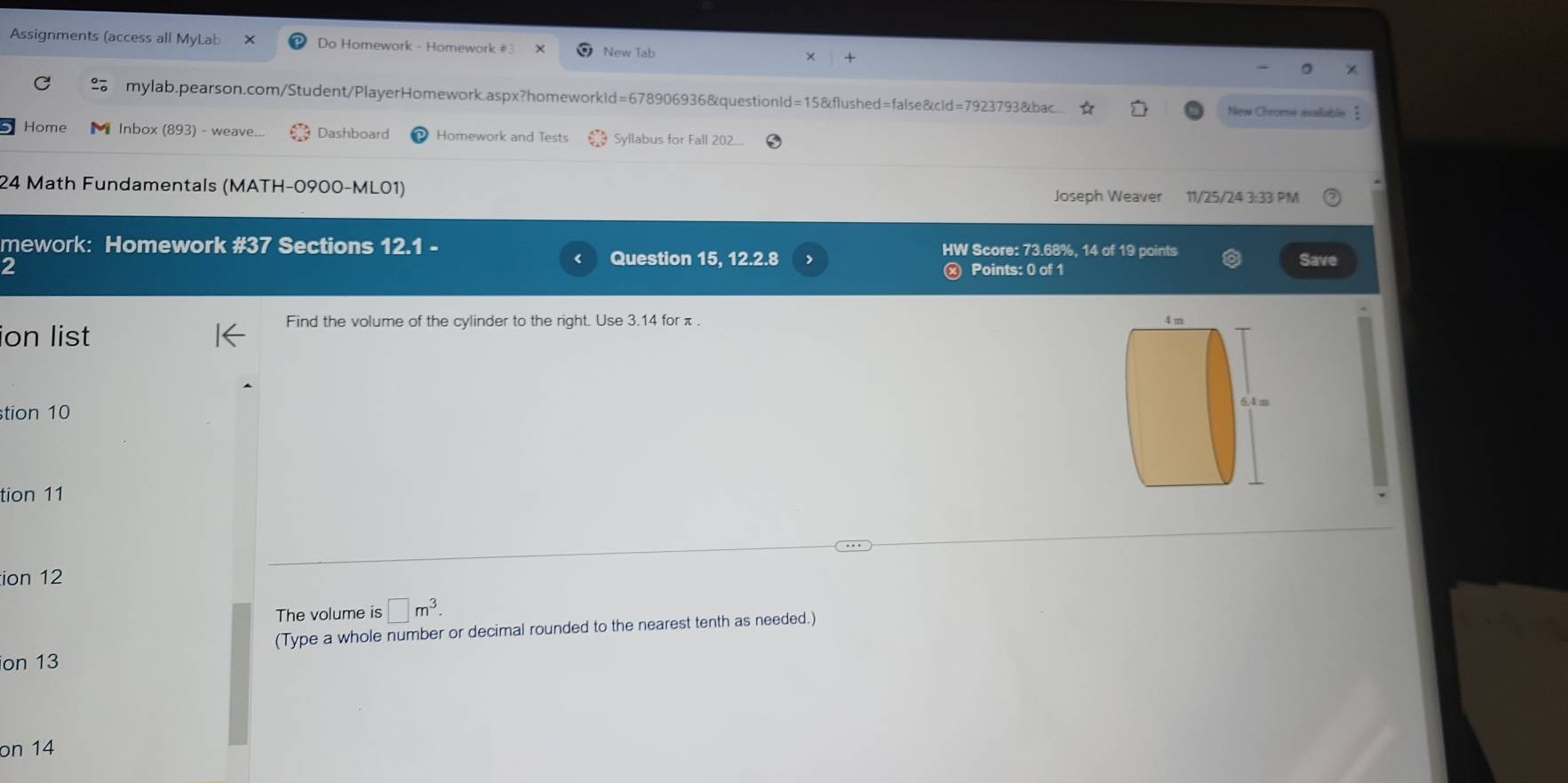 Assignments (access all MyLab Do Homework - Homework #3 New Tab 
mylab.pearson.com/Student/PlayerHomework.aspx?homeworkld=678906936&questionld=15&flushed=false&cld=7923793&bac New Chrome available 
Home Inbox (893) - weave Dashboard Homework and Tests Syllabus for Fall 202... 
24 Math Fundamentals (MATH-0900-ML01) 
Joseph Weaver 11/25/24 3:33 PM 
mework: Homework #37 Sections 12.1 HW Score: 73.68%, 14 of 19 points 
Question 15, 12.2.8 , 
2 ⓧ Points: 0 of 1 Save 
Find the volume of the cylinder to the right. Use 3.14 for π. 
ion list 
tion 10 
tion 11 
ion 12 
The volume is □ m^3. 
(Type a whole number or decimal rounded to the nearest tenth as needed.) 
ion 13 
on 14