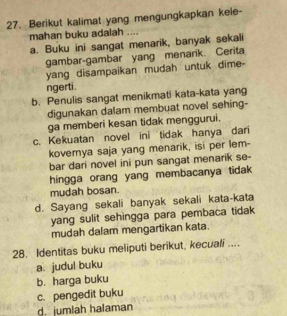 Berikut kalimat yang mengungkapkan kele-
mahan buku adalah ....
a. Buku ini sangat menarik, banyak sekali
gambar-gambar yang menarik. Cerita
yang disampaikan mudah untuk dime-
ngerti.
b. Penulis sangat menikmati kata-kata yang
digunakan dalam membuat novel sehing-
ga memberi kesan tidak menggurui.
c. Kekuatan novel ini tidak hanya dari
kovernya saja yang menarik, isi per lem-
bar dari novel ini pun sangat menarik se-
hingga orang yang membacanya tidak
mudah bosan.
d. Sayang sekali banyak sekali kata-kata
yang sulit sehingga para pembaca tidak
mudah dalam mengartikan kata.
28. Identitas buku meliputi berikut, kecuali ....
a. judul buku
b. harga buku
c. pengedit buku
d. jumlah halaman