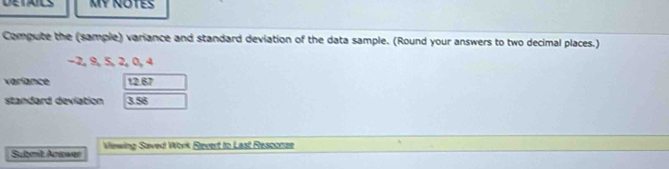 MY NOTES 
Compute the (sample) variance and standard deviation of the data sample. (Round your answers to two decimal places.)
−2, 9, 5, 2, 0, 4
variance 12.67
standard deviation 3.56
Sulmit Acicwer Viewing Saved Work Revert to Last Resconze