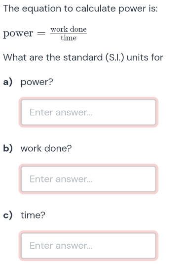 The equation to calculate power is: 
pov - er = workdone/time  
What are the standard (S.I.) units for 
a) power? 
Enter answer... 
b) work done? 
Enter answer... 
c) time? 
Enter answer...