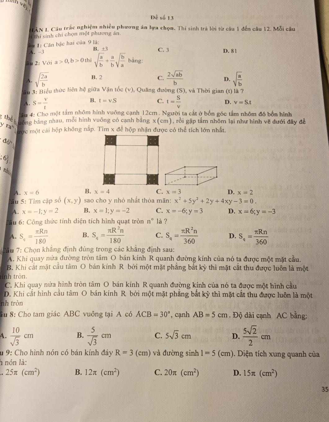 ab
Hh vẽ)
Để shat o 13
HÀN I. Câu trắc nghiệm nhiều phương án lựa chọn. Thí sinh trả lời từ câu 1 đến câu 12. Mỗi câu
Si thi sinh chỉ chọn một phương án.
ầu 1: Căn bậc hai của 9 là:
A. -3 B. ±3 C. 3 D. 81
âu 2: Với a>0,b>0 thì sqrt(frac a)b+ a/b sqrt(frac b)a bằng:
B. 2 C. D.
A. sqrt(frac 2a)b  2sqrt(ab)/b  sqrt(frac a)b
lầu 3: Biểu thức liên hệ giữa Vận tốc (v), Quãng đường (S), và Thời gian (t) là ?
B. t=v.S C.
A. S= V/t  t= S/V  D. v=S.t
g thể Câu 4: Cho một tấm nhôm hình vuông cạnh 12cm. Người ta cắt ở bốn góc tấm nhôm đó bốn hình
uông bằng nhau, mỗi hình vuông có cạnh bằng x(cm), rồi gập tấm nhôm lại như hình vẽ dưới đây đề
y  ra
cược một cái hộp không nắp. Tìm x để hộp nhận được có thể tích lớn nhất.
do'' ;6 .
nhi
A. x=6 B. x=4 C. x=3 D. x=2
Câu 5: Tìm cặp số (x,y) sao cho y nhỏ nhất thỏa mãn: x^2+5y^2+2y+4xy-3=0.
A. x=-1;y=2 B. x=1;y=-2 C. x=-6;y=3 D. x=6;y=-3
Cầu 6: Công thức tính diện tích hình quạt tròn n° là ?
A. S_q= π Rn/180  B. S_q= π R^2n/180  C. S_q= π R^2n/360  D. S_q= π Rn/360 
Cầu 7: Chọn khẳng định đúng trong các khẳng định sau:
A. Khi quay nửa đường tròn tâm O bán kính R quanh đường kính của nó ta được một mặt cầu.
B. Khi cắt mặt cầu tâm O bán kính R bởi một mặt phẳng bất kỳ thì mặt cắt thu được luôn là một
inh tròn.
C. Khi quay nửa hình tròn tâm O bán kính R quanh đường kính của nó ta được một hình cầu
D. Khi cắt hình cầu tâm O bán kính R bởi một mặt phẳng bất kỳ thì mặt cắt thu được luôn là một
nh tròn
ầu 8: Cho tam giác ABC vuông tại A có ACB=30° , cạnh AB=5cm. Độ dài cạnh AC bằng:
A.  10/sqrt(3) cm  5/sqrt(3) cm D.  5sqrt(2)/2 cm
B.
C. 5sqrt(3)cm
* 9: Cho hình nón có bán kính đáy R=3(cm) và đường sinh 1=5(cm). Diện tích xung quanh của
h nón là:
25π (cm^2)
B. 12π (cm^2) C. 20π (cm^2) D. 15π (cm^2)
35