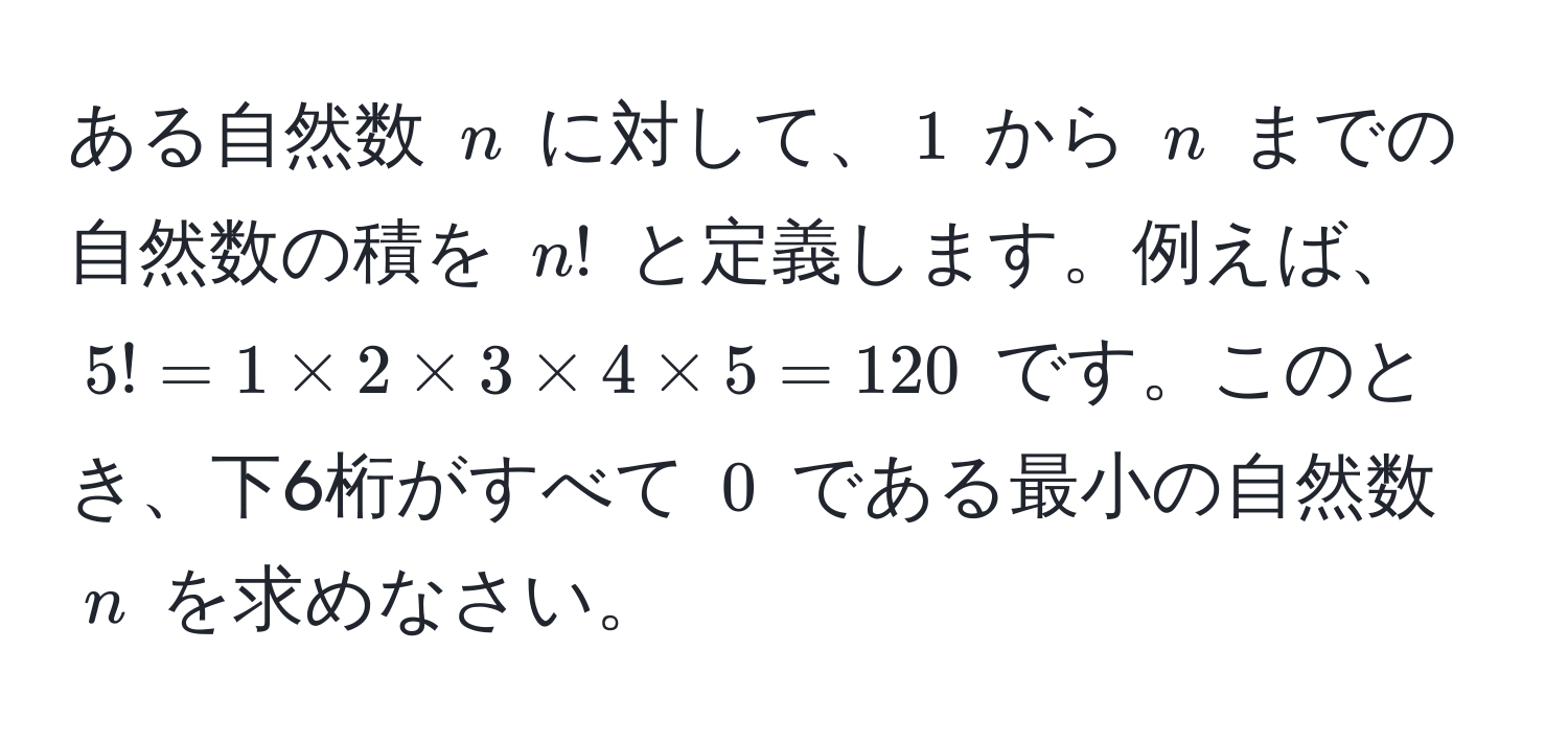 ある自然数 $n$ に対して、$1$ から $n$ までの自然数の積を $n!$ と定義します。例えば、$5! = 1 * 2 * 3 * 4 * 5 = 120$ です。このとき、下6桁がすべて $0$ である最小の自然数 $n$ を求めなさい。