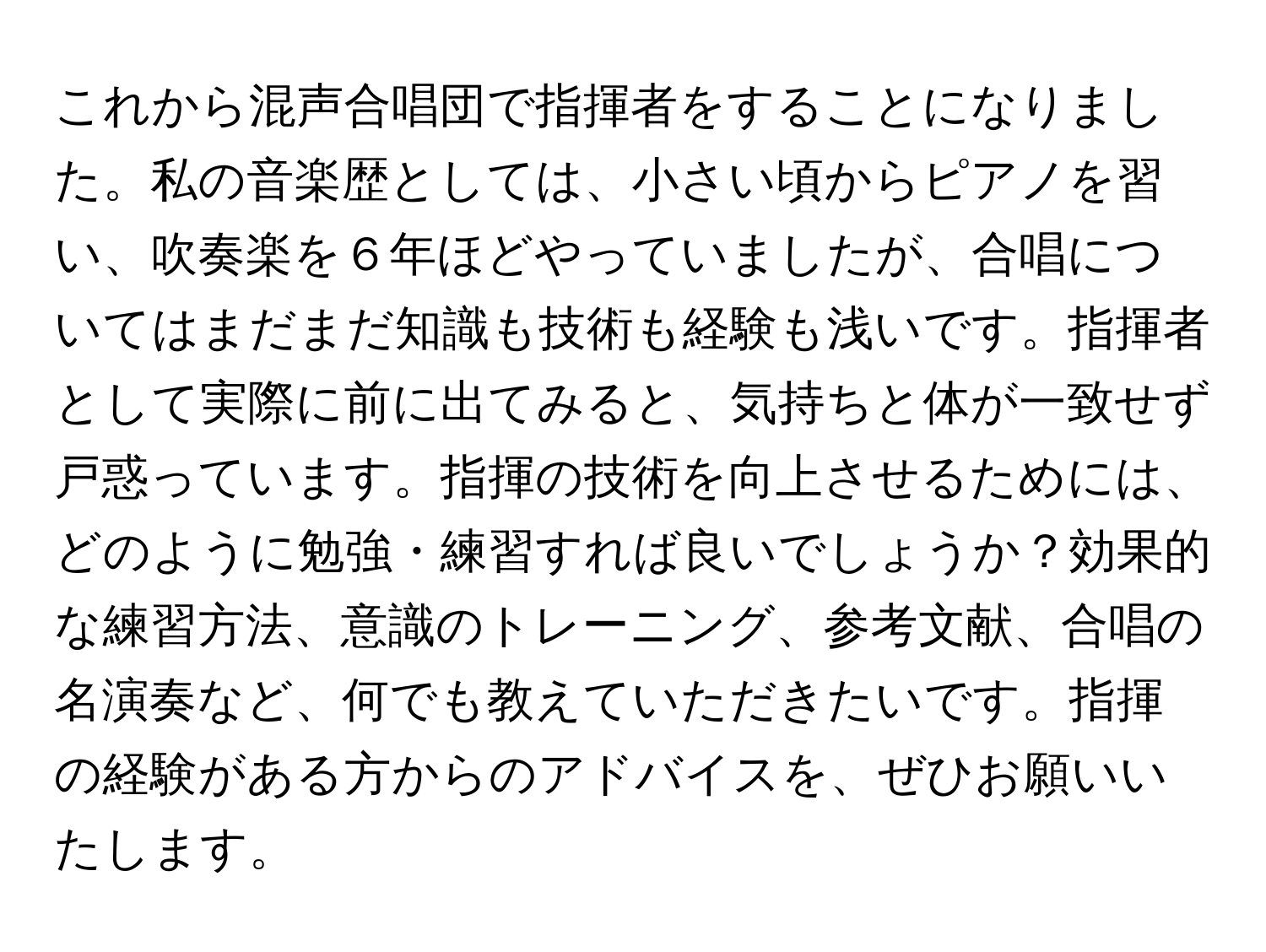 これから混声合唱団で指揮者をすることになりました。私の音楽歴としては、小さい頃からピアノを習い、吹奏楽を６年ほどやっていましたが、合唱についてはまだまだ知識も技術も経験も浅いです。指揮者として実際に前に出てみると、気持ちと体が一致せず戸惑っています。指揮の技術を向上させるためには、どのように勉強・練習すれば良いでしょうか？効果的な練習方法、意識のトレーニング、参考文献、合唱の名演奏など、何でも教えていただきたいです。指揮の経験がある方からのアドバイスを、ぜひお願いいたします。