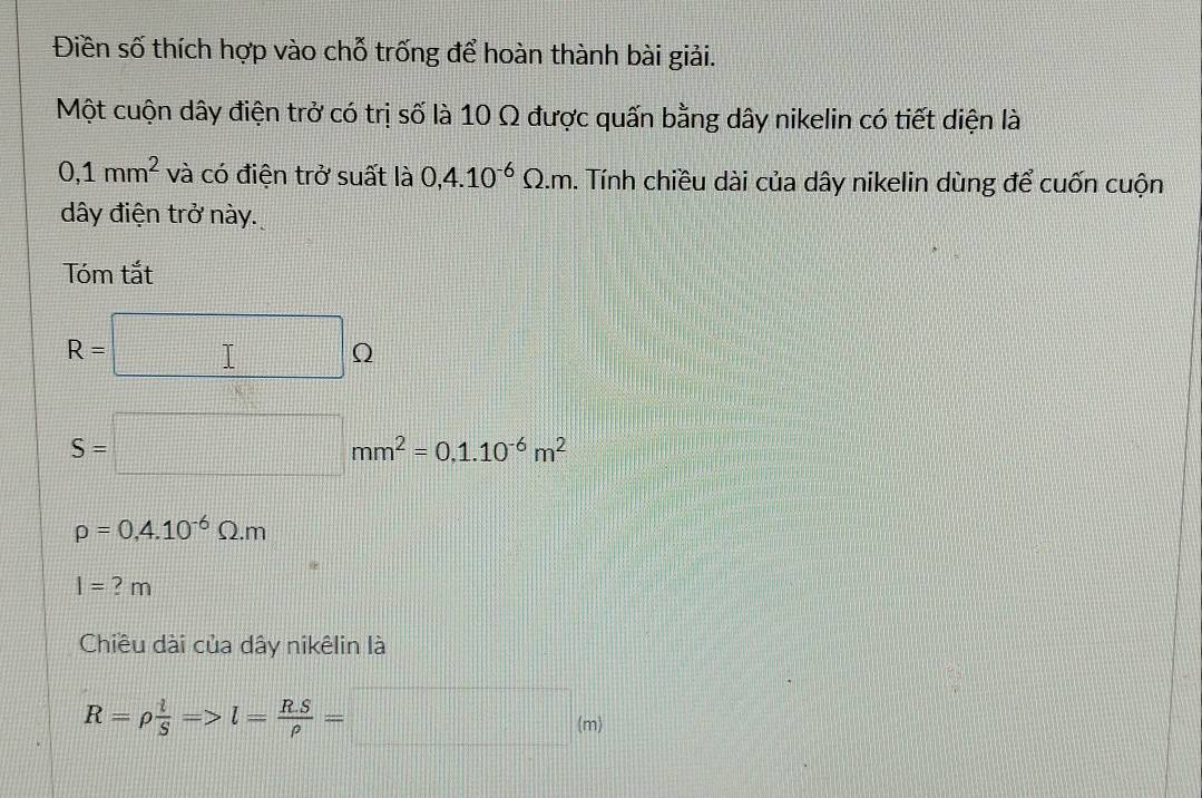 Điền số thích hợp vào chỗ trống để hoàn thành bài giải. 
Một cuộn dây điện trở có trị số là 10 Ω được quấn bằng dây nikelin có tiết diện là
0,1mm^2 và có điện trở suất là 0,4.10^(-6)Omega .m. Tính chiều dài của dây nikelin dùng để cuốn cuộn 
dây điện trở này. 
Tóm tắt
R=□ Omega
S=□ mm^2=0.1.10^(-6)m^2
rho =0,4.10^(-6)Omega .m
l=?m
Chiều dài của dây nikêlin là
R=rho  l/S =>l= (R.S)/rho  =□ (m)