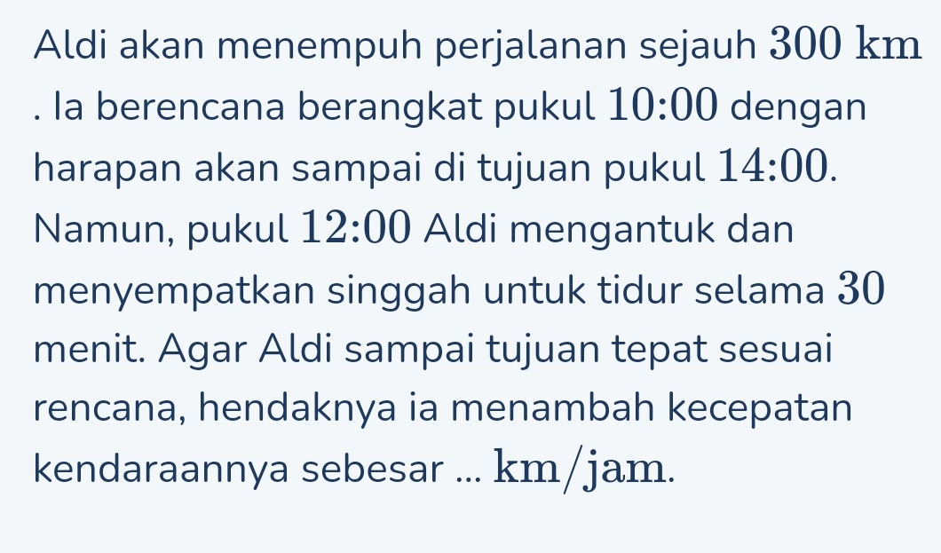 Aldi akan menempuh perjalanan sejauh 300 km. Ia berencana berangkat pukul 10:00 dengan 
harapan akan sampai di tujuan pukul 14:00. 
Namun, pukul 12:00 Aldi mengantuk dan 
menyempatkan singgah untuk tidur selama 30
menit. Agar Aldi sampai tujuan tepat sesuai 
rencana, hendaknya ia menambah kecepatan 
kendaraannya sebesar ... km/jam.