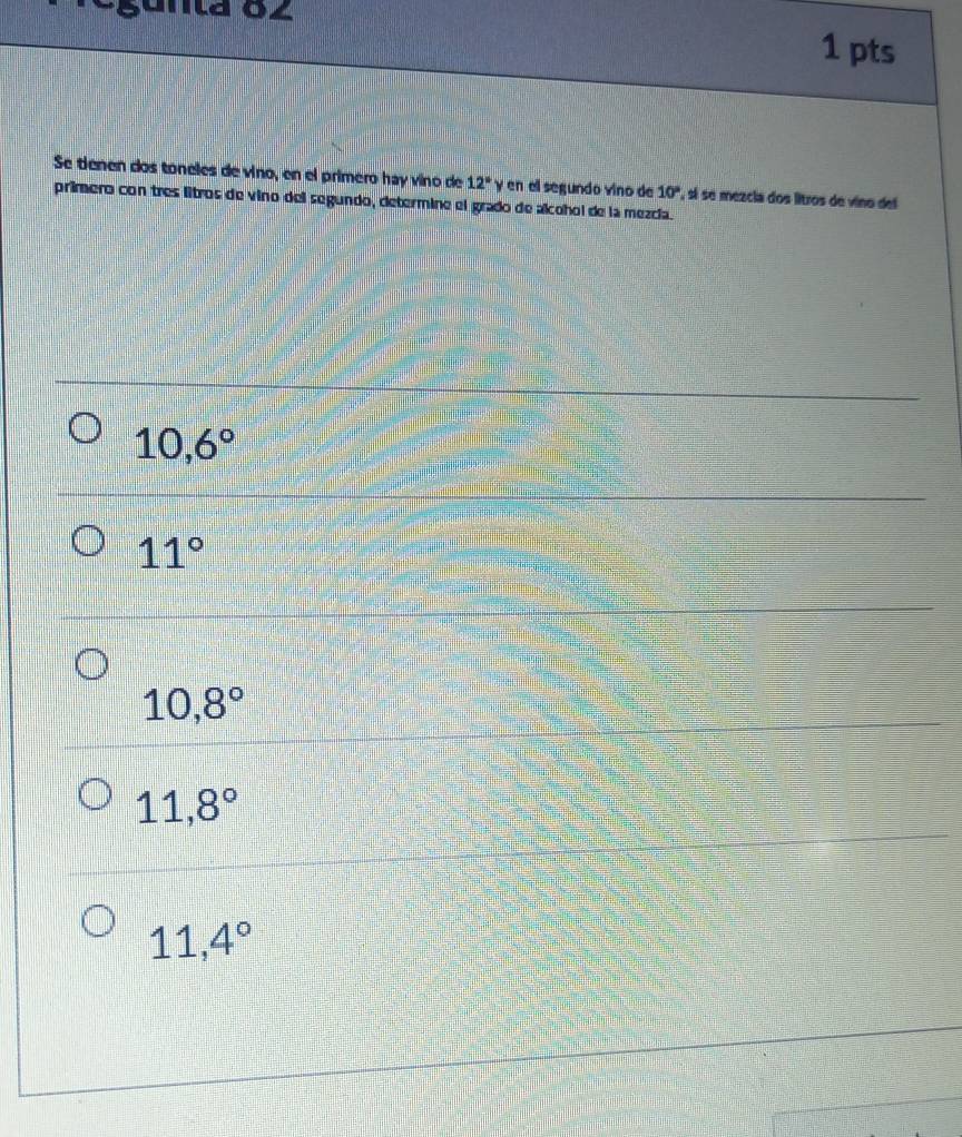 gunta 82 1 pts
Se tienen dos toneles de vino, en el primero hay vino de 12° y en ell segundo vino de 10° , sí se mezcia dos litros de vino del
primero con tres litros de vino del segundo, determine el grado de alcohol de la mezcía.
10,6°
11°
10,8°
11,8°
11,4°