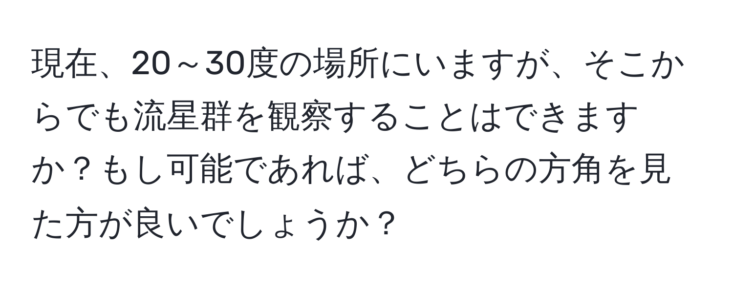 現在、20～30度の場所にいますが、そこからでも流星群を観察することはできますか？もし可能であれば、どちらの方角を見た方が良いでしょうか？