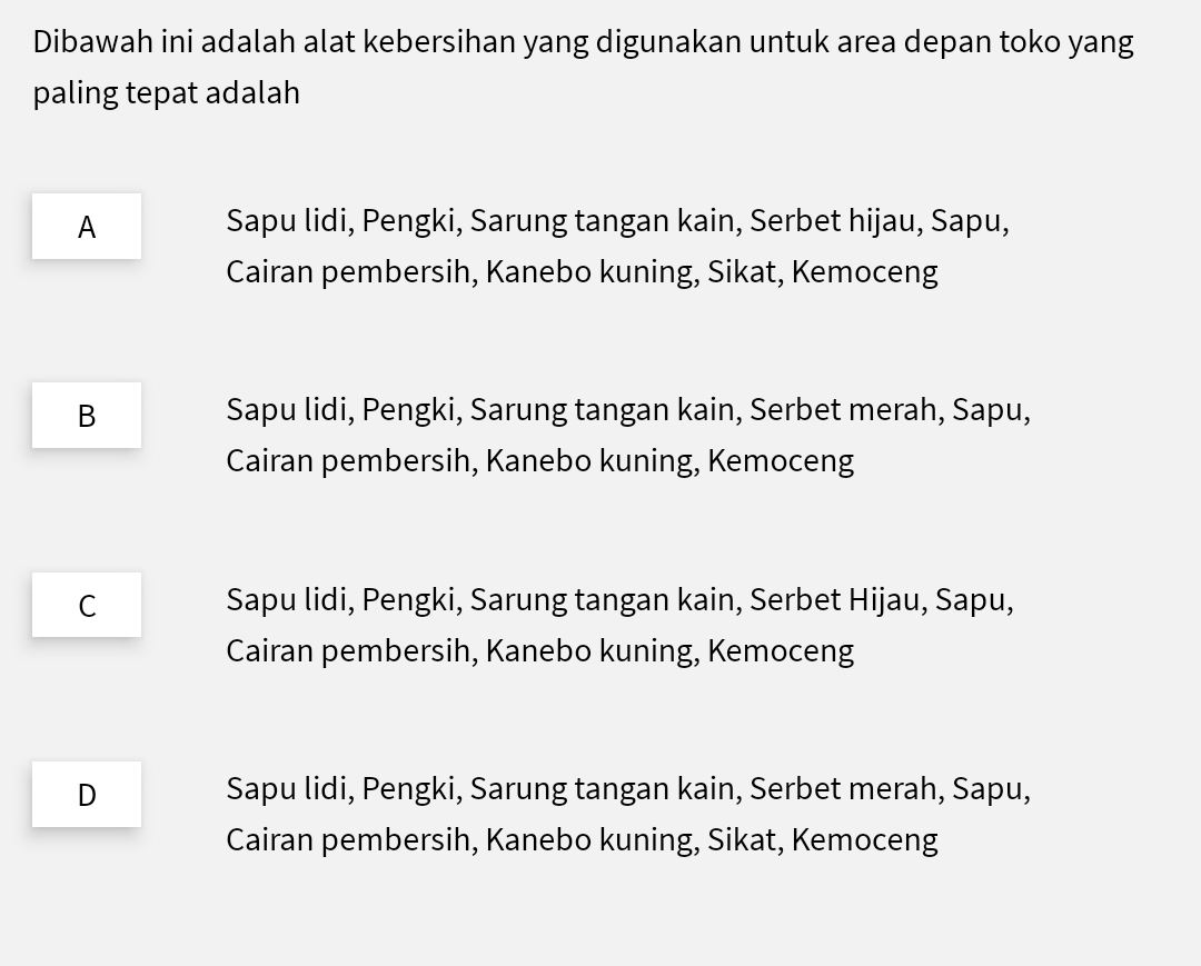 Dibawah ini adalah alat kebersihan yang digunakan untuk area depan toko yang
paling tepat adalah
A Sapu lidi, Pengki, Sarung tangan kain, Serbet hijau, Sapu,
Cairan pembersih, Kanebo kuning, Sikat, Kemoceng
B Sapu lidi, Pengki, Sarung tangan kain, Serbet merah, Sapu,
Cairan pembersih, Kanebo kuning, Kemoceng
C Sapu lidi, Pengki, Sarung tangan kain, Serbet Hijau, Sapu,
Cairan pembersih, Kanebo kuning, Kemoceng
D Sapu lidi, Pengki, Sarung tangan kain, Serbet merah, Sapu,
Cairan pembersih, Kanebo kuning, Sikat, Kemoceng