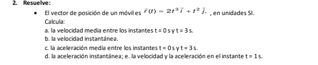 Resuelve: 
El vector de posición de un móvil es vector r(t)=2t^3vector i+t^2vector j, , en unidades SI. 
Calcula: 
a. la velocidad media entre los instantes t=0s v t=3s. 
b. la velocidad instantánea. 
c. la aceleración media entre los instantes t=0s t=3s. 
d. la aceleración instantánea; e. la velocidad y la aceleración en el instante t=1s.